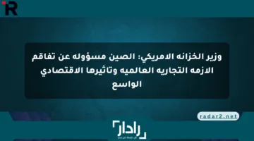 وزير الخزانة الأمريكي: الصين مسؤولة عن تفاقم الأزمة التجارية العالمية وتأثيرها الاقتصادي الواسع